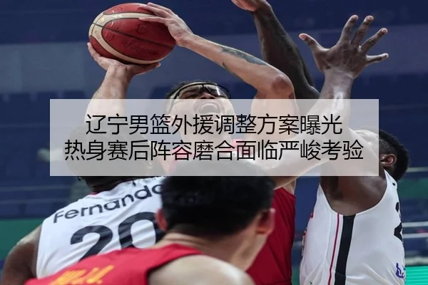 辽宁男篮外援调整方案曝光 热身赛后阵容磨合面临严峻考验