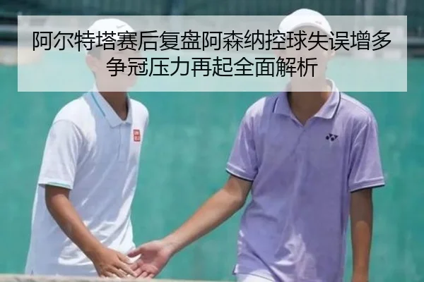 阿尔特塔赛后复盘阿森纳控球失误增多争冠压力再起全面解析
