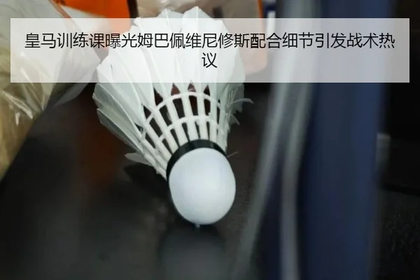 皇马训练课曝光姆巴佩维尼修斯配合细节引发战术热议