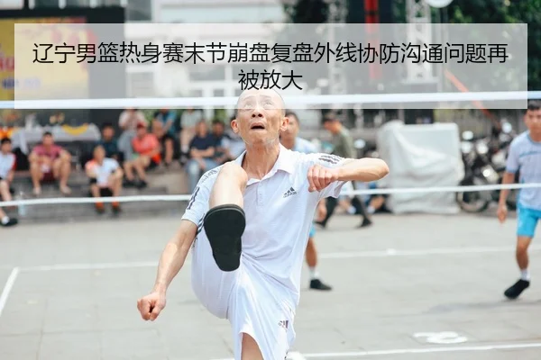 辽宁男篮热身赛末节崩盘复盘外线协防沟通问题再被放大